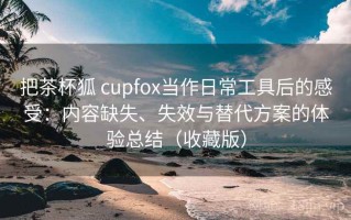 把茶杯狐 cupfox当作日常工具后的感受：内容缺失、失效与替代方案的体验总结（收藏版）