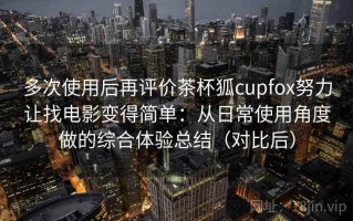 多次使用后再评价茶杯狐cupfox努力让找电影变得简单：从日常使用角度做的综合体验总结（对比后）