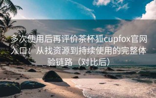 多次使用后再评价茶杯狐cupfox官网入口：从找资源到持续使用的完整体验链路（对比后）