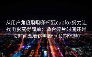 从用户角度聊聊茶杯狐cupfox努力让找电影变得简单：适合碎片时间还是长时间观看的判断（长期体验）