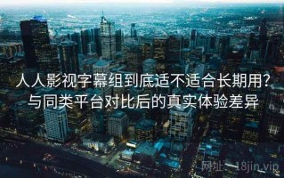 人人影视字幕组到底适不适合长期用？与同类平台对比后的真实体验差异