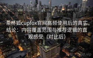 茶杯狐cupfox官网高频使用后的真实结论：内容覆盖范围与推荐逻辑的直观感受（对比后）