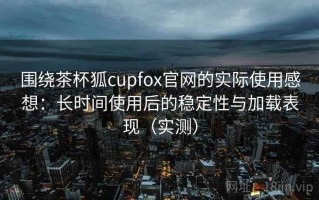 围绕茶杯狐cupfox官网的实际使用感想：长时间使用后的稳定性与加载表现（实测）