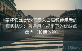 茶杯狐cupfox官网入口高频使用后的真实结论：普通用户视角下的优缺点盘点（长期体验）