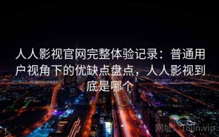 人人影视官网完整体验记录：普通用户视角下的优缺点盘点，人人影视到底是哪个