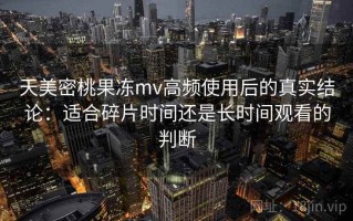 天美密桃果冻mv高频使用后的真实结论：适合碎片时间还是长时间观看的判断