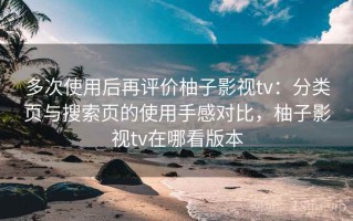 多次使用后再评价柚子影视tv：分类页与搜索页的使用手感对比，柚子影视tv在哪看版本