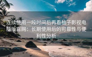 连续使用一段时间后再看柚子影视电脑版官网：长期使用后的可靠性与便利性分析