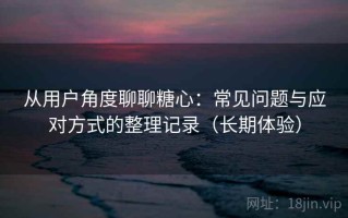 从用户角度聊聊糖心：常见问题与应对方式的整理记录（长期体验）