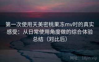 第一次使用天美密桃果冻mv时的真实感受：从日常使用角度做的综合体验总结（对比后）