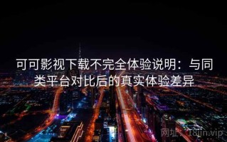 可可影视下载不完全体验说明：与同类平台对比后的真实体验差异
