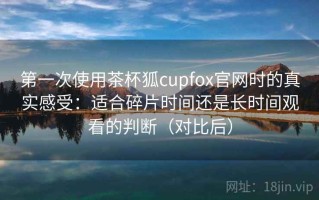 第一次使用茶杯狐cupfox官网时的真实感受：适合碎片时间还是长时间观看的判断（对比后）