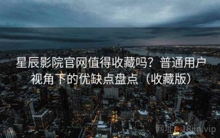 星辰影院官网值得收藏吗？普通用户视角下的优缺点盘点（收藏版）