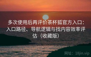 多次使用后再评价茶杯狐官方入口：入口路径、导航逻辑与找内容效率评估（收藏版）