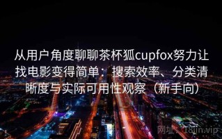 从用户角度聊聊茶杯狐cupfox努力让找电影变得简单：搜索效率、分类清晰度与实际可用性观察（新手向）