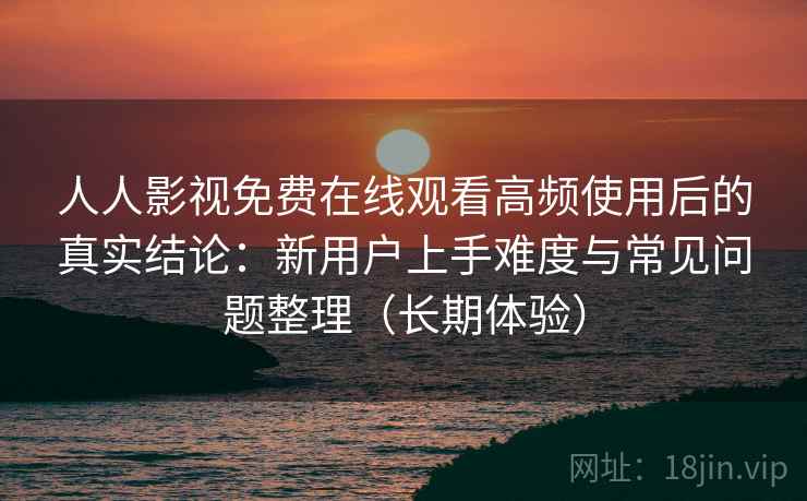人人影视免费在线观看高频使用后的真实结论：新用户上手难度与常见问题整理（长期体验）-第2张图片