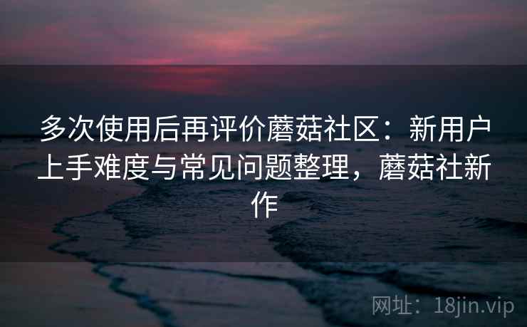 多次使用后再评价蘑菇社区：新用户上手难度与常见问题整理，蘑菇社新作-第1张图片