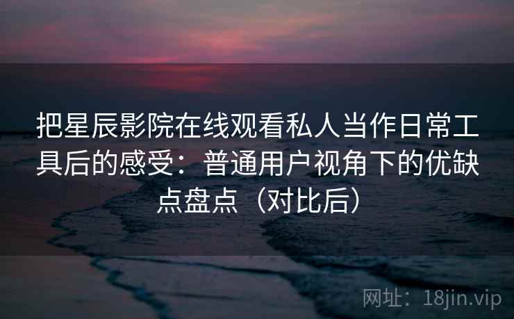 把星辰影院在线观看私人当作日常工具后的感受：普通用户视角下的优缺点盘点（对比后）-第2张图片