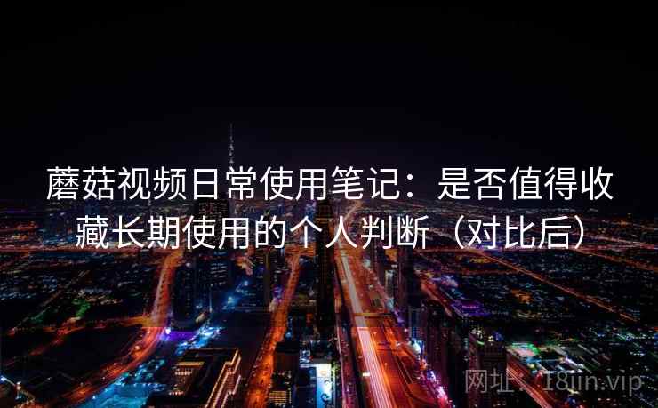 蘑菇视频日常使用笔记：是否值得收藏长期使用的个人判断（对比后）-第1张图片