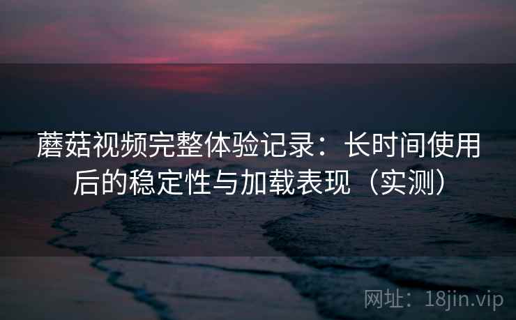 蘑菇视频完整体验记录：长时间使用后的稳定性与加载表现（实测）-第2张图片