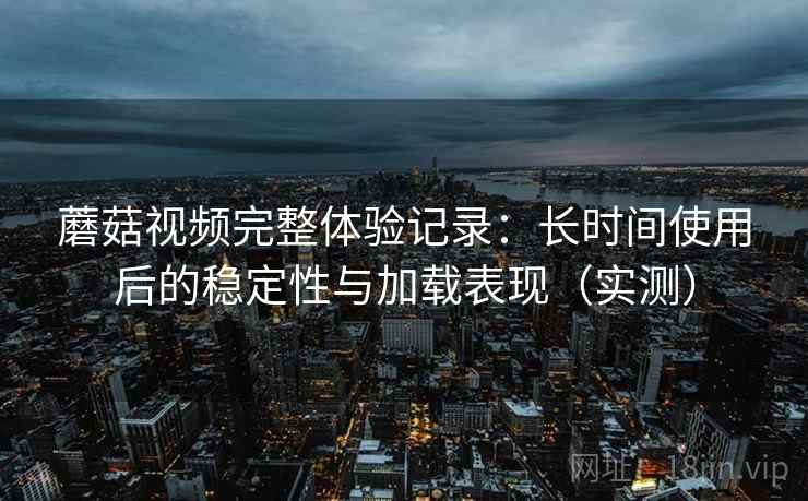 蘑菇视频完整体验记录：长时间使用后的稳定性与加载表现（实测）-第1张图片