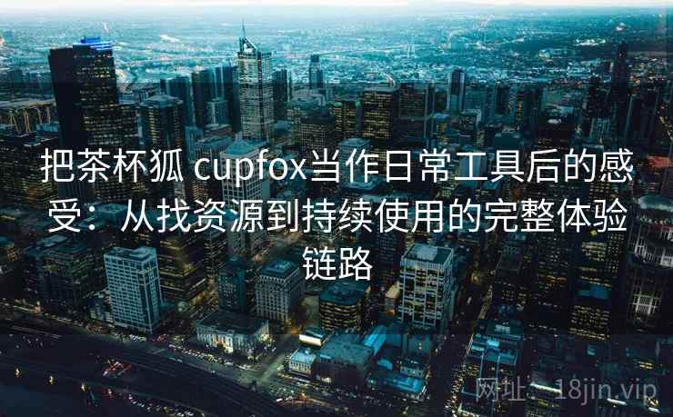 把茶杯狐 cupfox当作日常工具后的感受:从找资源到持续使用的完整体验链路-第1张图片 把茶杯狐 cupfox当作日常工具后的感受:从找资源到持续使用的完整体验链路-第1张图片