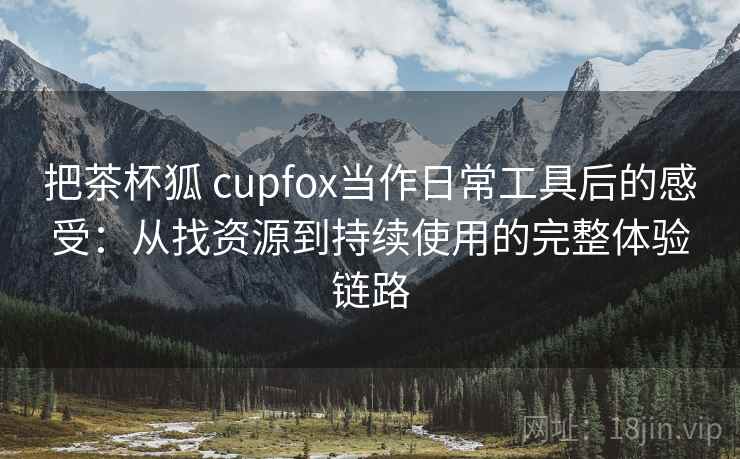把茶杯狐 cupfox当作日常工具后的感受:从找资源到持续使用的完整体验链路-第2张图片 把茶杯狐 cupfox当作日常工具后的感受:从找资源到持续使用的完整体验链路-第2张图片