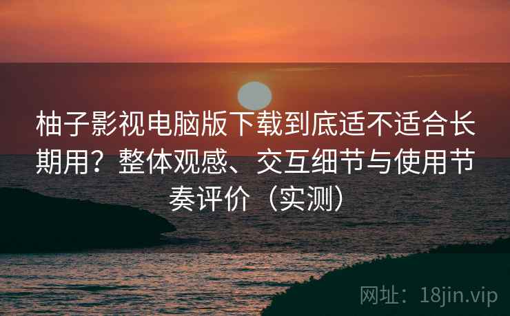 柚子影视电脑版下载到底适不适合长期用？整体观感、交互细节与使用节奏评价（实测）-第2张图片