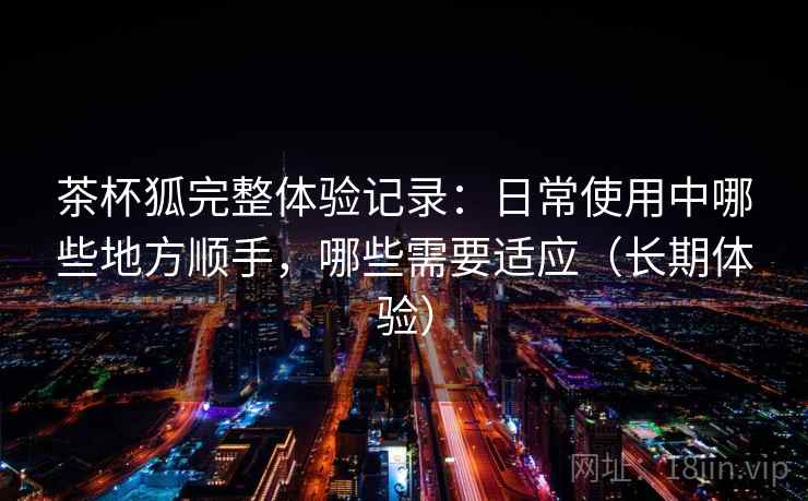 茶杯狐完整体验记录：日常使用中哪些地方顺手，哪些需要适应（长期体验）-第1张图片