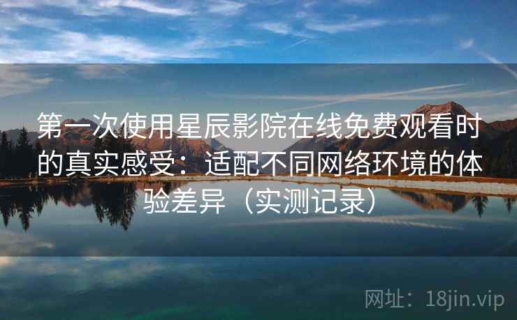 第一次使用星辰影院在线免费观看时的真实感受：适配不同网络环境的体验差异（实测记录）-第1张图片