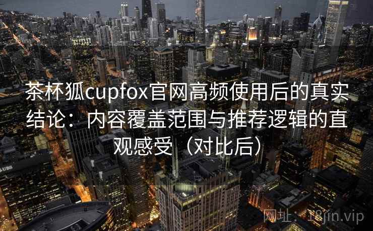 茶杯狐cupfox官网高频使用后的真实结论:内容覆盖范围与推荐逻辑的直观感受(对比后)-第1张图片 茶杯狐cupfox官网高频使用后的真实结论:内容覆盖范围与推荐逻辑的直观感受(对比后)-第1张图片