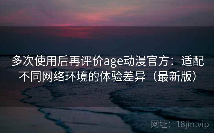 多次使用后再评价age动漫官方：适配不同网络环境的体验差异（最新版）-第1张图片