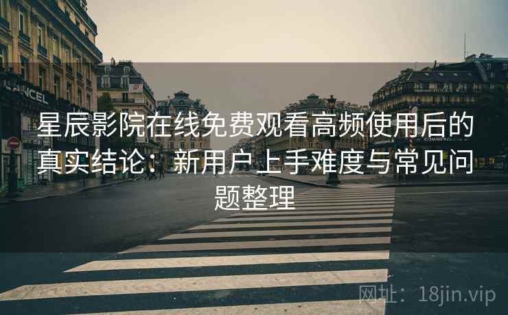 星辰影院在线免费观看高频使用后的真实结论：新用户上手难度与常见问题整理-第2张图片