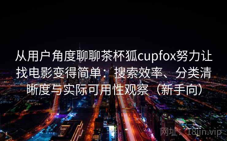 从用户角度聊聊茶杯狐cupfox努力让找电影变得简单：搜索效率、分类清晰度与实际可用性观察（新手向）-第1张图片