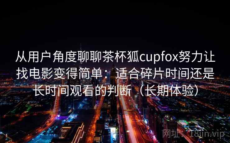 从用户角度聊聊茶杯狐cupfox努力让找电影变得简单：适合碎片时间还是长时间观看的判断（长期体验）-第1张图片