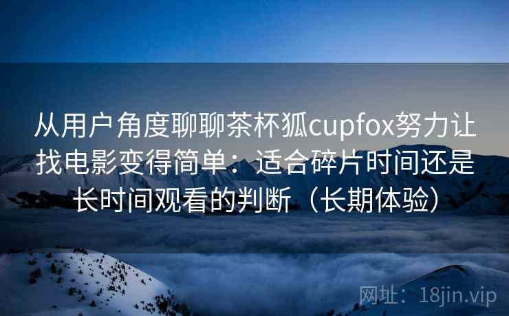 从用户角度聊聊茶杯狐cupfox努力让找电影变得简单：适合碎片时间还是长时间观看的判断（长期体验）-第2张图片