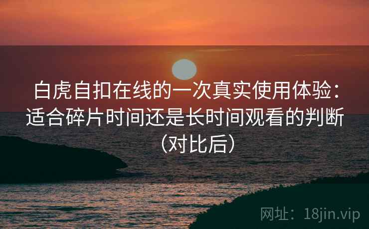 白虎自扣在线的一次真实使用体验：适合碎片时间还是长时间观看的判断（对比后）-第1张图片