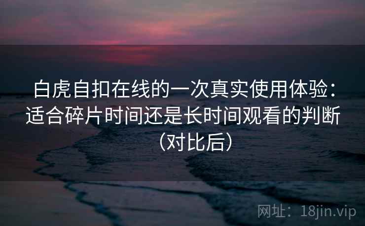 白虎自扣在线的一次真实使用体验：适合碎片时间还是长时间观看的判断（对比后）-第2张图片