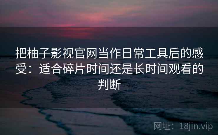 把柚子影视官网当作日常工具后的感受:适合碎片时间还是长时间观看的判断-第2张图片 把柚子影视官网当作日常工具后的感受:适合碎片时间还是长时间观看的判断-第2张图片