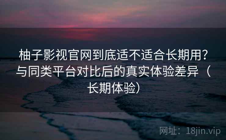 柚子影视官网到底适不适合长期用?与同类平台对比后的真实体验差异(长期体验)-第1张图片 柚子影视官网到底适不适合长期用?与同类平台对比后的真实体验差异(长期体验)-第1张图片