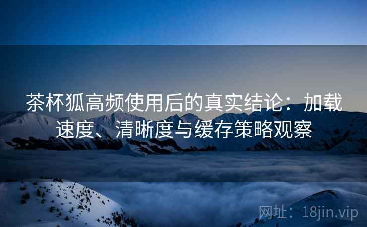 茶杯狐高频使用后的真实结论:加载速度、清晰度与缓存策略观察-第2张图片 茶杯狐高频使用后的真实结论:加载速度、清晰度与缓存策略观察-第2张图片