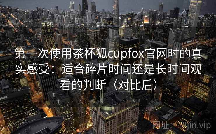 第一次使用茶杯狐cupfox官网时的真实感受:适合碎片时间还是长时间观看的判断(对比后)-第2张图片 第一次使用茶杯狐cupfox官网时的真实感受:适合碎片时间还是长时间观看的判断(对比后)-第2张图片