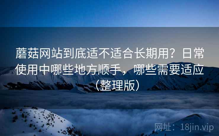 蘑菇网站到底适不适合长期用?日常使用中哪些地方顺手,哪些需要适应(整理版)-第2张图片 蘑菇网站到底适不适合长期用?日常使用中哪些地方顺手,哪些需要适应(整理版)-第2张图片