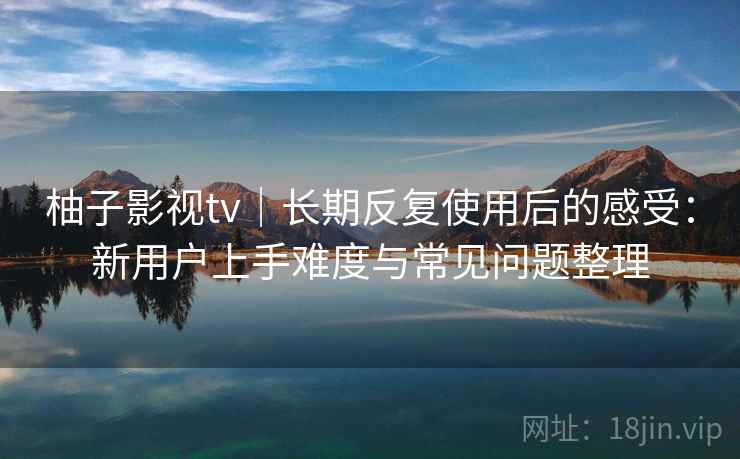 柚子影视tv｜长期反复使用后的感受：新用户上手难度与常见问题整理-第1张图片