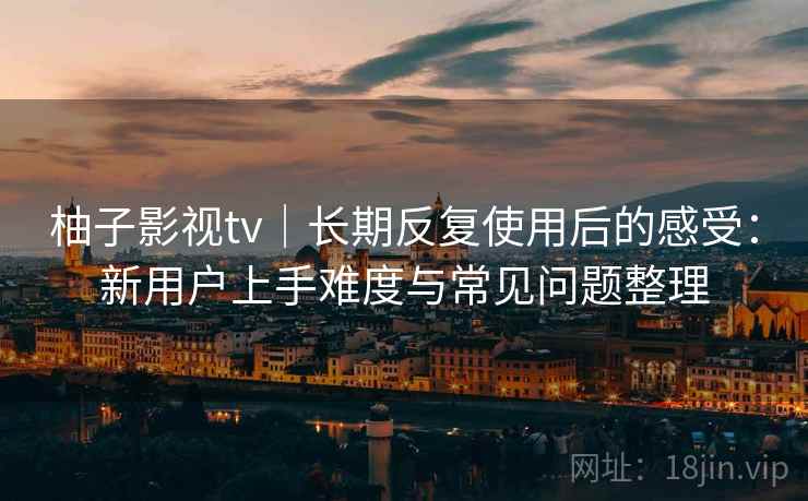 柚子影视tv｜长期反复使用后的感受：新用户上手难度与常见问题整理-第2张图片