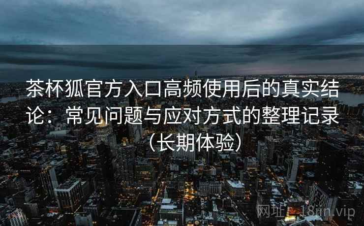 茶杯狐官方入口高频使用后的真实结论:常见问题与应对方式的整理记录(长期体验)-第2张图片 茶杯狐官方入口高频使用后的真实结论:常见问题与应对方式的整理记录(长期体验)-第2张图片