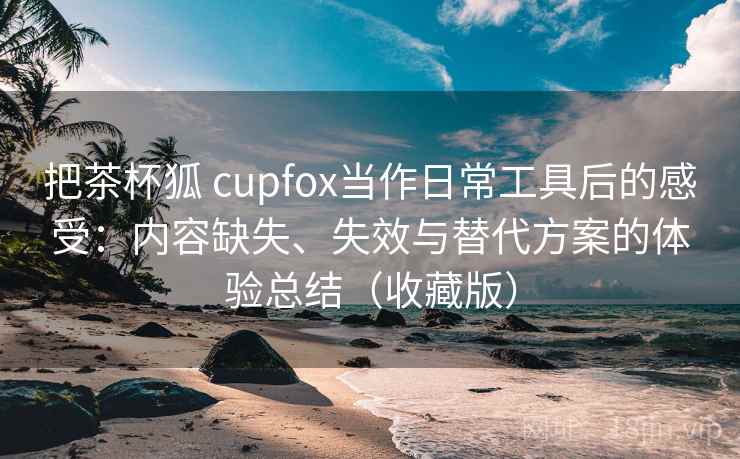 把茶杯狐 cupfox当作日常工具后的感受:内容缺失、失效与替代方案的体验总结(收藏版)-第1张图片 把茶杯狐 cupfox当作日常工具后的感受:内容缺失、失效与替代方案的体验总结(收藏版)-第1张图片
