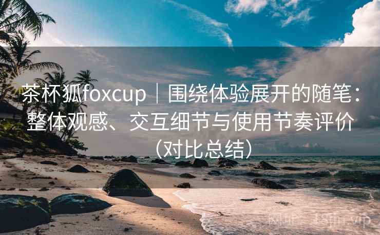 茶杯狐foxcup|围绕体验展开的随笔:整体观感、交互细节与使用节奏评价(对比总结)-第1张图片 茶杯狐foxcup|围绕体验展开的随笔:整体观感、交互细节与使用节奏评价(对比总结)-第1张图片