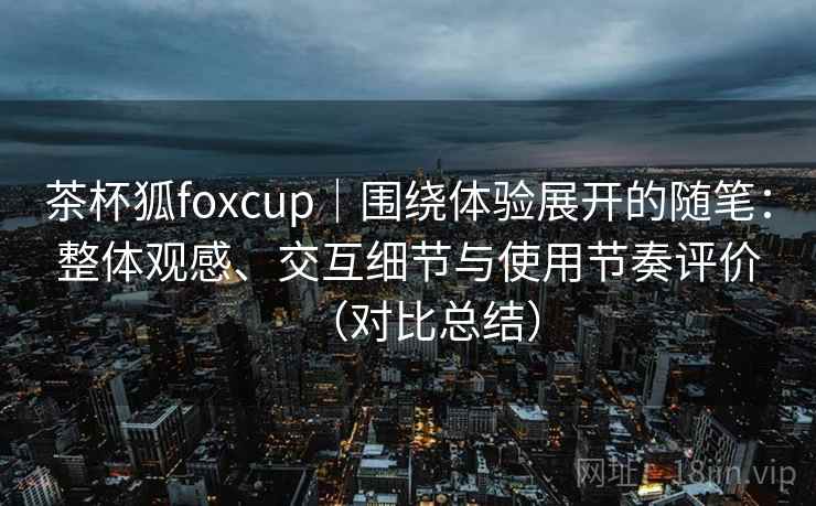 茶杯狐foxcup|围绕体验展开的随笔:整体观感、交互细节与使用节奏评价(对比总结)-第2张图片 茶杯狐foxcup|围绕体验展开的随笔:整体观感、交互细节与使用节奏评价(对比总结)-第2张图片