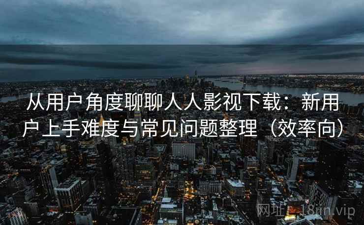 从用户角度聊聊人人影视下载：新用户上手难度与常见问题整理（效率向）-第2张图片